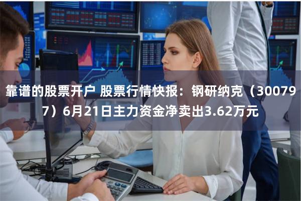 靠谱的股票开户 股票行情快报：钢研纳克（300797）6月21日主力资金净卖出3.62万元