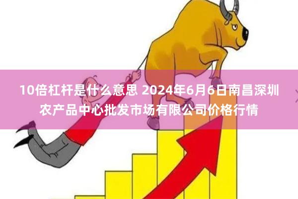 10倍杠杆是什么意思 2024年6月6日南昌深圳农产品中心批发市场有限公司价格行情