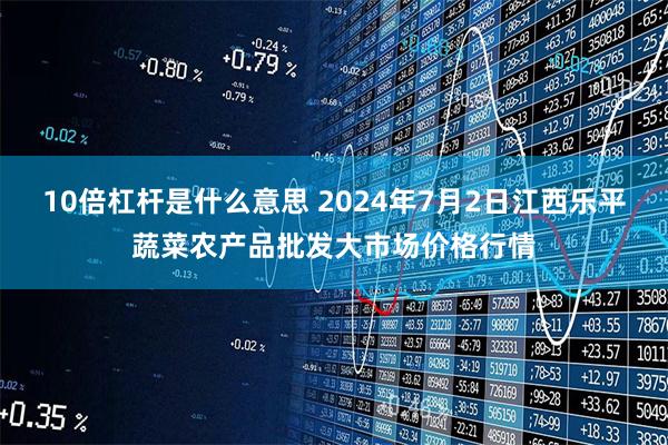 10倍杠杆是什么意思 2024年7月2日江西乐平蔬菜农产品批发大市场价格行情