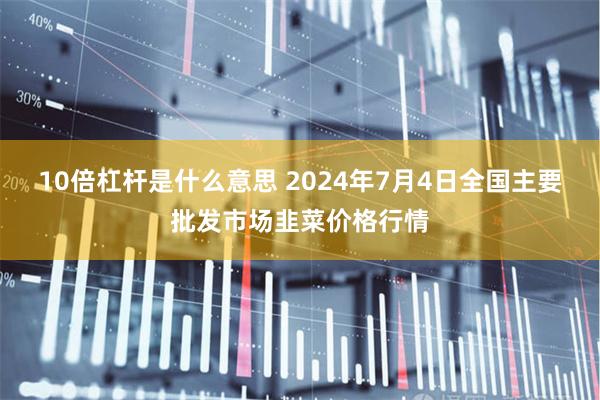 10倍杠杆是什么意思 2024年7月4日全国主要批发市场韭菜价格行情