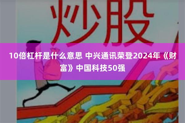 10倍杠杆是什么意思 中兴通讯荣登2024年《财富》中国科技50强